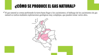 ¿CÓMO SE PRODUCE EL GAS NATURAL?
El gas natural se extrae perforando la tierra hasta llegar a los yacimientos; el hallazgo de los yacimientos de gas
natural se realiza mediante exploraciones geológicas muy complejas, que pueden tomar varios años.
 