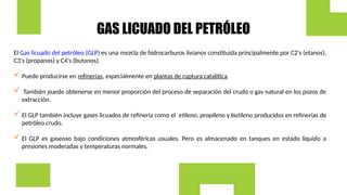 GAS LICUADO DEL PETRÓLEO
El Gas licuado del petróleo (GLP) es una mezcla de hidrocarburos livianos constituida principalmente por C2's (etanos),
C3's (propanos) y C4's (butanos).
 Puede producirse en refinerías, especialmente en plantas de ruptura catalítica.
 También puede obtenerse en menor proporción del proceso de separación del crudo o gas natural en los pozos de
extracción.
 El GLP también incluye gases licuados de refinería como el etileno, propileno y butileno producidos en refinerías de
petróleo crudo.
 El GLP es gaseoso bajo condiciones atmosféricas usuales. Pero es almacenado en tanques en estado liquido a
presiones moderadas y temperaturas normales.
 