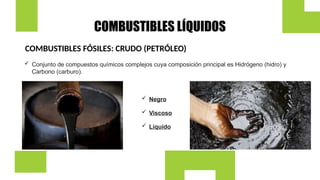 COMBUSTIBLES LÍQUIDOS
COMBUSTIBLES FÓSILES: CRUDO (PETRÓLEO)
 Conjunto de compuestos químicos complejos cuya composición principal es Hidrógeno (hidro) y
Carbono (carburo).
 Negro
 Viscoso
 Líquido
 