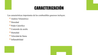 CARACTERIZACIÓN
Las características importantes de los combustibles gaseosos incluyen:
 Análisis Volumétrico
 Densidad
 Poder Calorífico
 Contenido de azufre
 Humedad
 Velocidad de llama
 Inflamabilidad
 