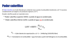 Poder calorífico
El Poder Calorífico es el calor liberado por unidad de masa cuando el combustible inicialmente a 25 ºC reacciona
completamente con oxigeno y los productos regresan a 25 ºC.
El poder calorífico puede ser reportado como:
• Poder calorífico superior (HHV): cuando el agua es condensada.
• Poder calorífico inferior (LHV): cuando el agua no es condensada
fg
h
m
m
fuel
O
H2
-
HHV
LHV 
fg
h = Calor latente de vaporización a 25 ºC = 2440kJ/kg (1050 BTU/lbm)
O
H2
m = Humedad en el combustible + agua formada a partir del hidrogeno en el combustible.
 