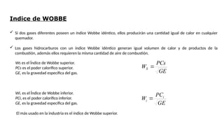Indice de WOBBE
 Si dos gases diferentes poseen un índice Wobbe idéntico, ellos producirán una cantidad igual de calor en cualquier
quemador.
 Los gases hidrocarburos con un índice Wobbe idéntico generan igual volumen de calor y de productos de la
combustión, además ellos requieren la misma cantidad de aire de combustión.
Ws es el Índice de Wobbe superior.
PCs es el poder calorífico superior.
GE, es la gravedad específica del gas.
Wi, es el Índice de Wobbe inferior.
PCi, es el poder calorífico inferior.
GE, es la gravedad específica del gas.
El más usado en la industria es el índice de Wobbe superior.
GE
PCs
WS 
GE
PC
W i
i 
 