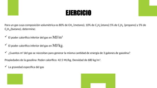 Para un gas cuya composición volumétrica es 80% de CH4 (metano), 10% de C2H6 (etano) 5% de C3H8 (propano) y 5% de
C4H10(butano), determine:
 El poder calorífico inferior del gas en MJ/m3.
 El poder calorífico inferior del gas en MJ/kg.
 ¿Cuantos m3
del gas se necesitan para generar la misma cantidad de energía de 3 galones de gasolina?
Propiedades de la gasolina: Poder calorífico: 42.5 MJ/kg, Densidad de 680 kg/m3
.
 La gravedad específica del gas
EJERCICIO
 
