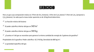 Para un gas cuya composición másica es 75%m de CH4 (metano), 15%m de C2H6 (etano) 7.5%m de C3H8 (propano) y
C4H10(butano). Se sabe que la masa molar aparente es de 18 kg/kmol determine:
 La fracción másica del butano
 El poder calorífico inferior del gas en MJ/m3.
 El poder calorífico inferior del gas en MJ/kg.
 ¿Cuantos m3
del gas se necesitan para generar la misma cantidad de energía de 3 galones de gasolina?
Propiedades de la gasolina: Poder calorífico: 42.5 MJ/kg, Densidad de 680 kg/m3
.
 La gravedad específica del gas
EJERCICIO
 