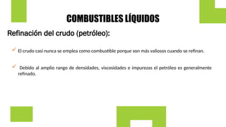 COMBUSTIBLES LÍQUIDOS
Refinación del crudo (petróleo):
 Debido al amplio rango de densidades, viscosidades e impurezas el petróleo es generalmente
refinado.
 El crudo casi nunca se emplea como combustible porque son más valiosos cuando se refinan.
 