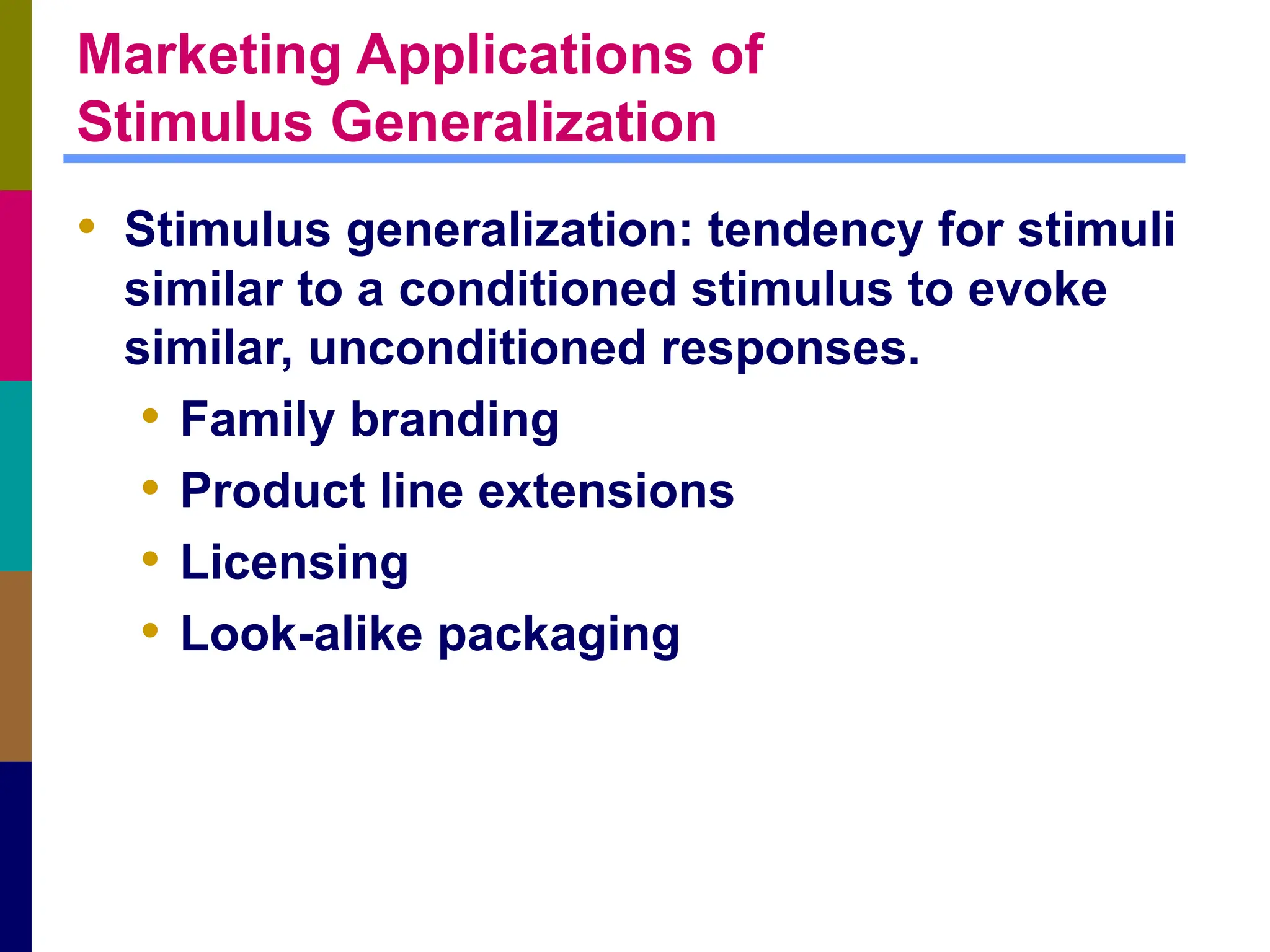 Marketing Applications of
Stimulus Generalization
• Stimulus generalization: tendency for stimuli
similar to a conditioned stimulus to evoke
similar, unconditioned responses.
• Family branding
• Product line extensions
• Licensing
• Look-alike packaging
 