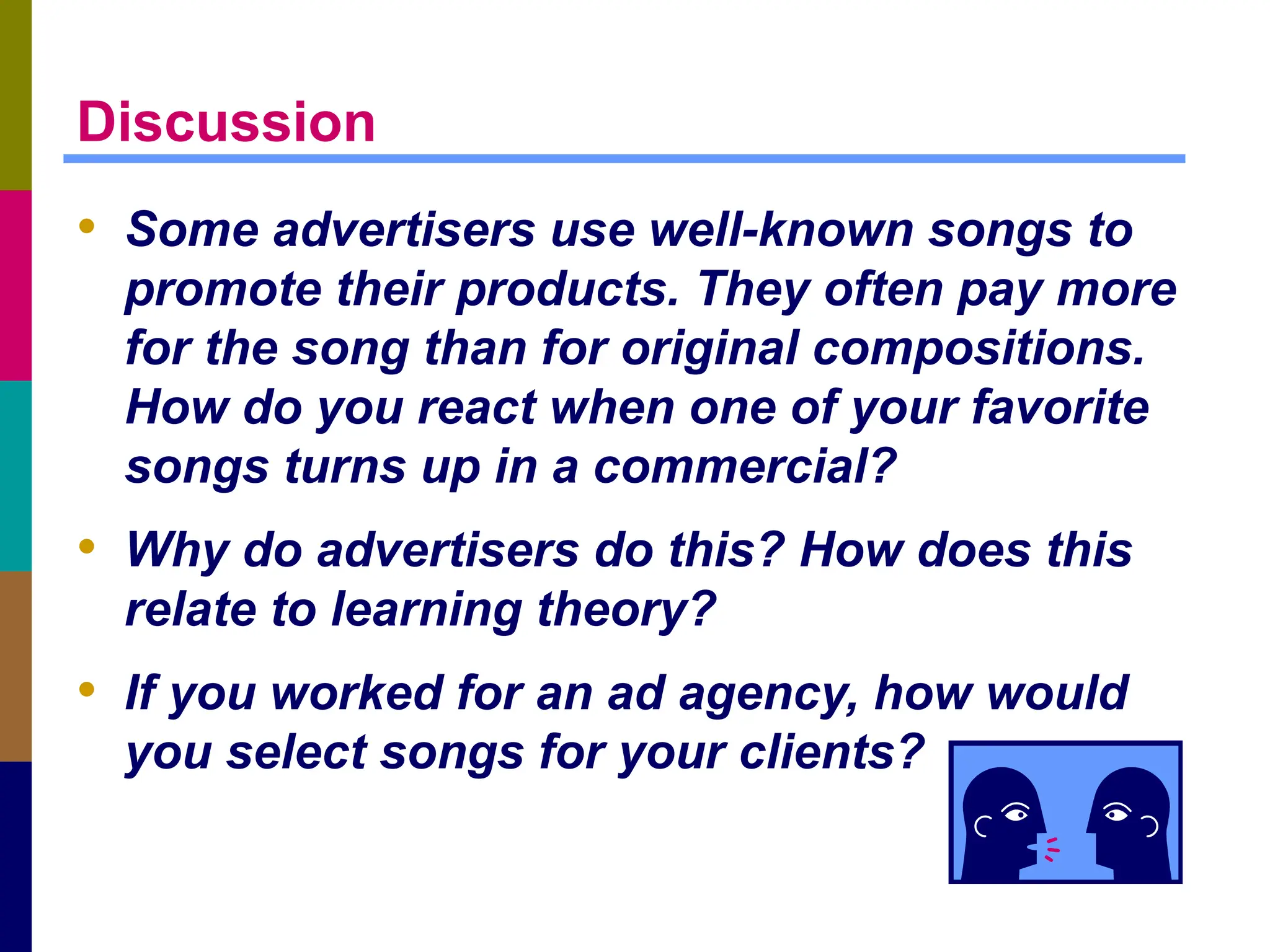Discussion
• Some advertisers use well-known songs to
promote their products. They often pay more
for the song than for original compositions.
How do you react when one of your favorite
songs turns up in a commercial?
• Why do advertisers do this? How does this
relate to learning theory?
• If you worked for an ad agency, how would
you select songs for your clients?
 