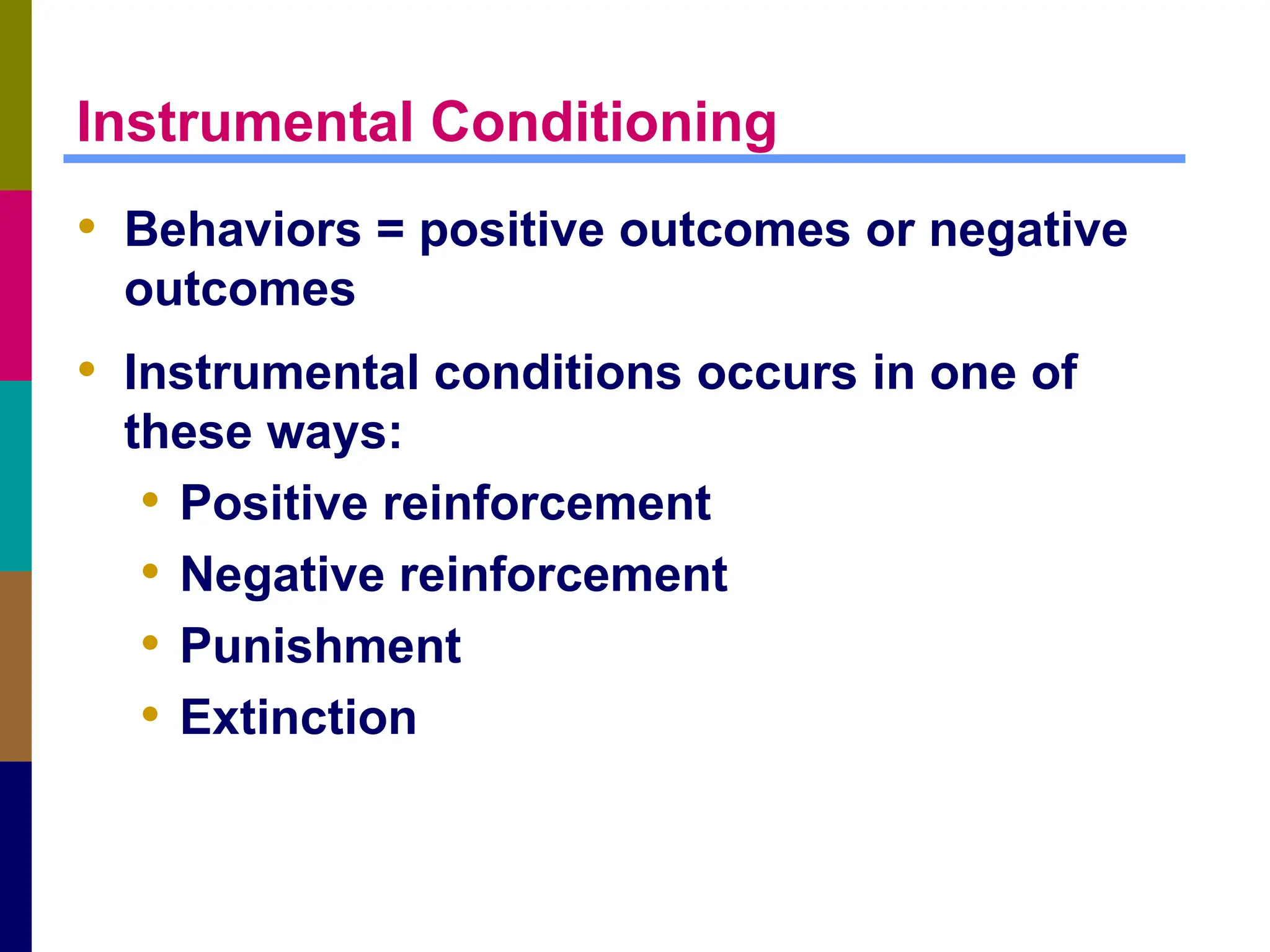 Instrumental Conditioning
• Behaviors = positive outcomes or negative
outcomes
• Instrumental conditions occurs in one of
these ways:
• Positive reinforcement
• Negative reinforcement
• Punishment
• Extinction
 