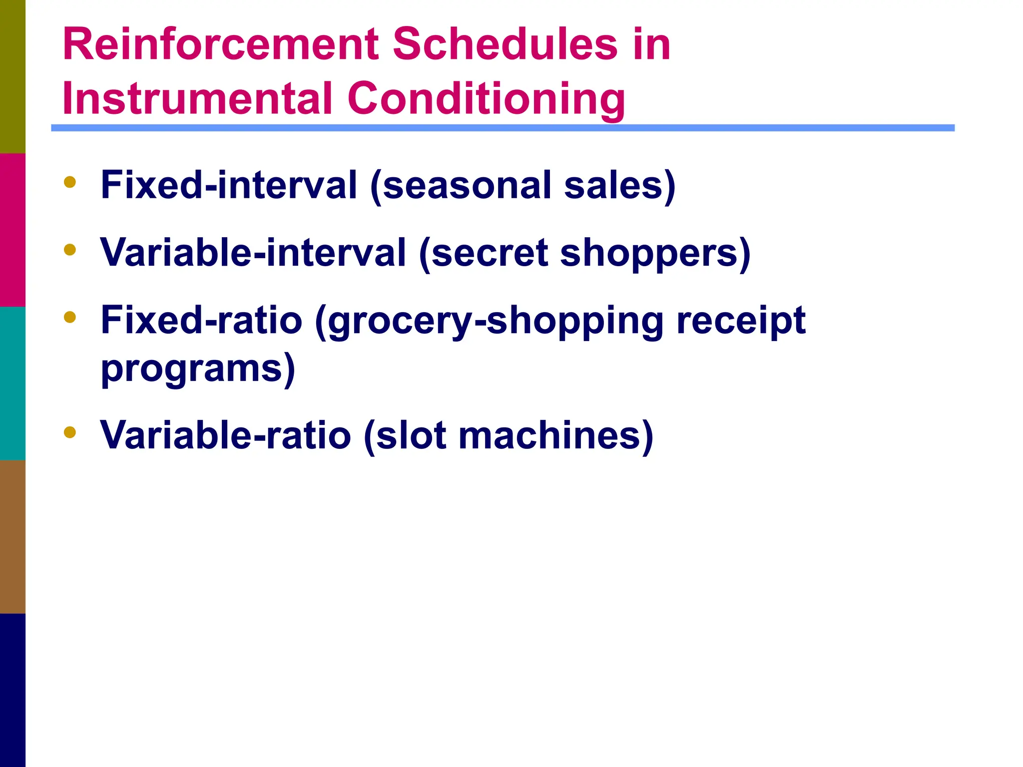 Reinforcement Schedules in
Instrumental Conditioning
• Fixed-interval (seasonal sales)
• Variable-interval (secret shoppers)
• Fixed-ratio (grocery-shopping receipt
programs)
• Variable-ratio (slot machines)
 
