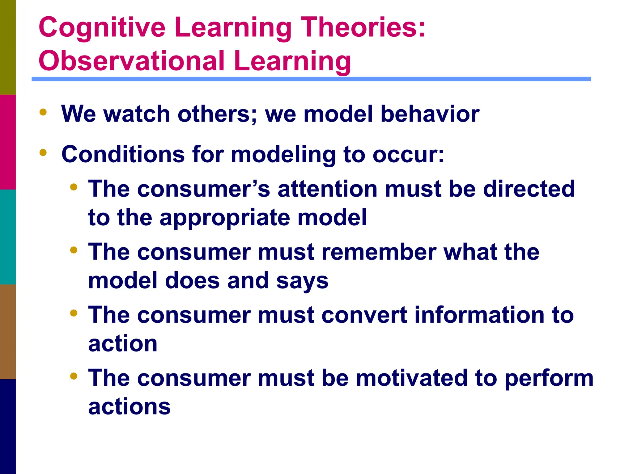 Cognitive Learning Theories:
Observational Learning
• We watch others; we model behavior
• Conditions for modeling to occur:
• The consumer’s attention must be directed
to the appropriate model
• The consumer must remember what the
model does and says
• The consumer must convert information to
action
• The consumer must be motivated to perform
actions
 