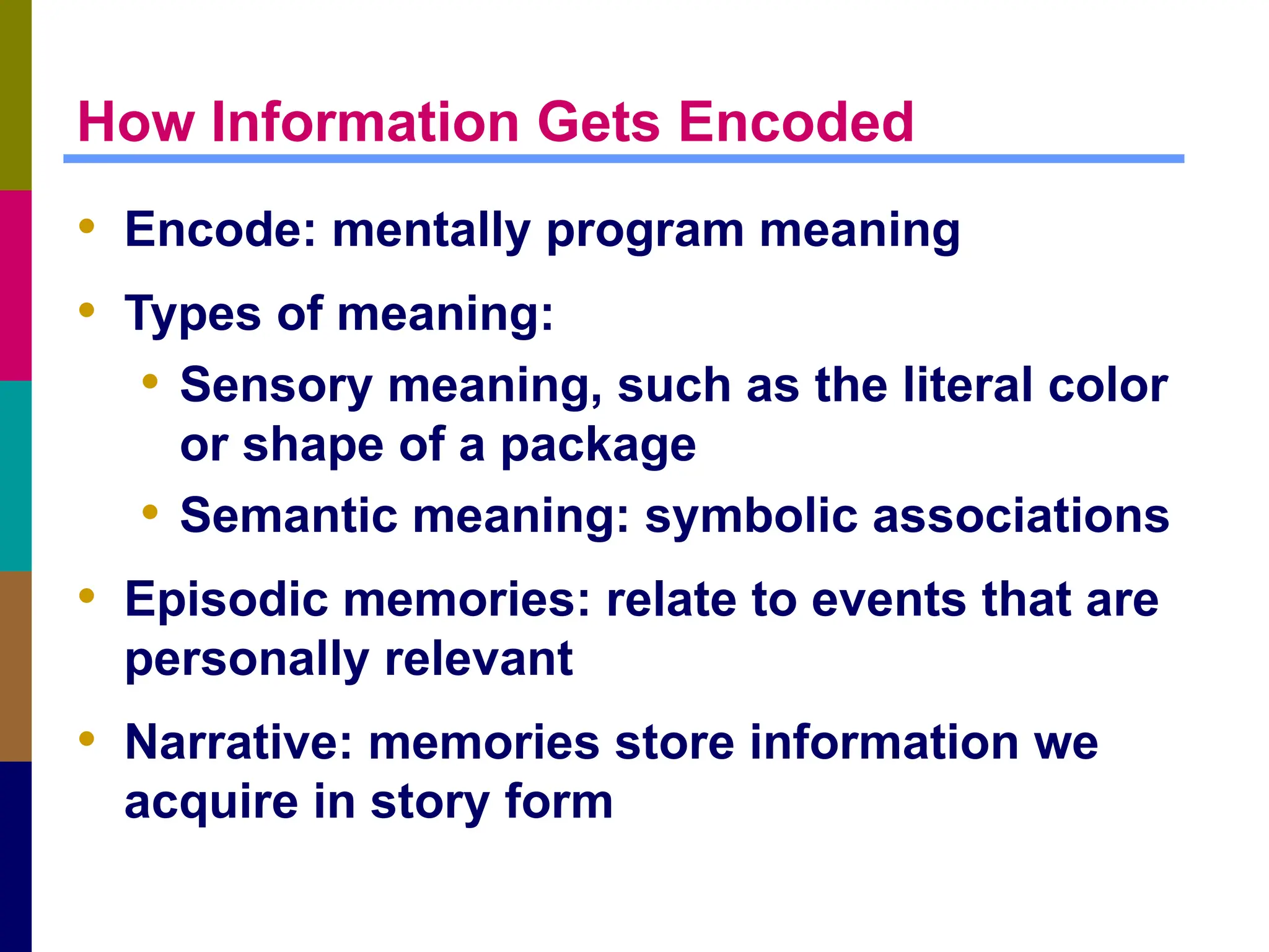 How Information Gets Encoded
• Encode: mentally program meaning
• Types of meaning:
• Sensory meaning, such as the literal color
or shape of a package
• Semantic meaning: symbolic associations
• Episodic memories: relate to events that are
personally relevant
• Narrative: memories store information we
acquire in story form
 