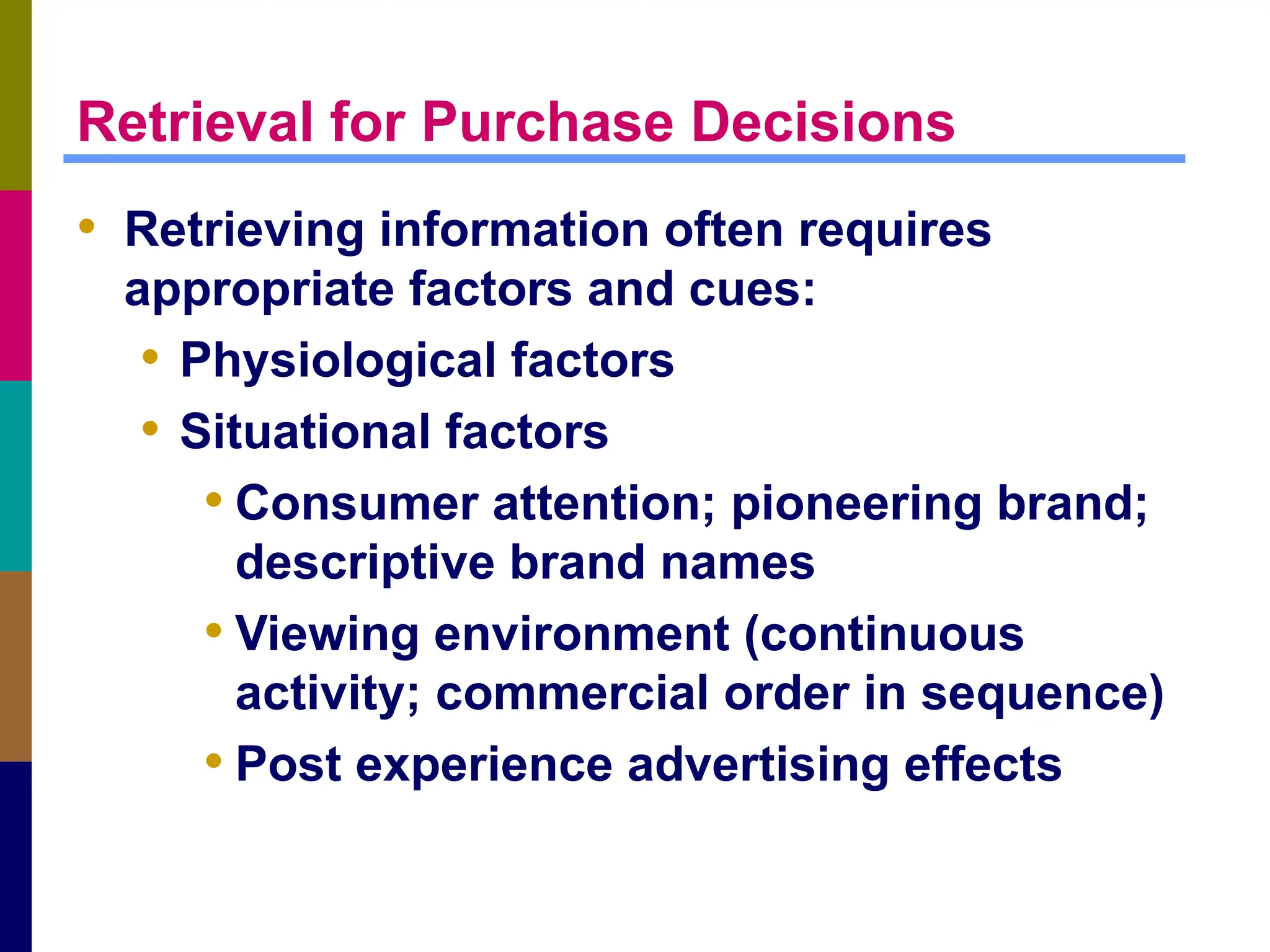 Retrieval for Purchase Decisions
• Retrieving information often requires
appropriate factors and cues:
• Physiological factors
• Situational factors
• Consumer attention; pioneering brand;
descriptive brand names
• Viewing environment (continuous
activity; commercial order in sequence)
• Post experience advertising effects
 
