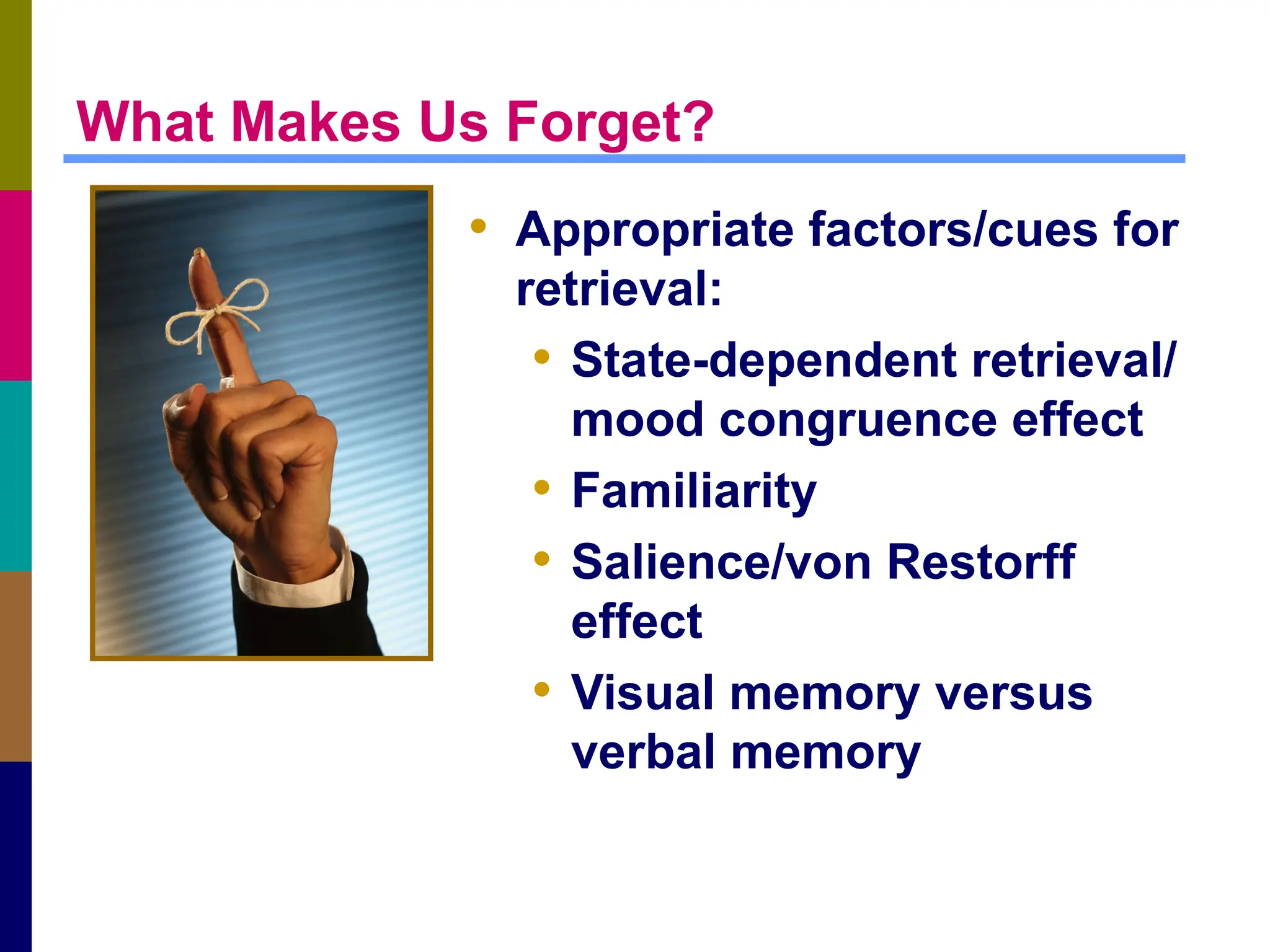 What Makes Us Forget?
• Appropriate factors/cues for
retrieval:
• State-dependent retrieval/
mood congruence effect
• Familiarity
• Salience/von Restorff
effect
• Visual memory versus
verbal memory
 