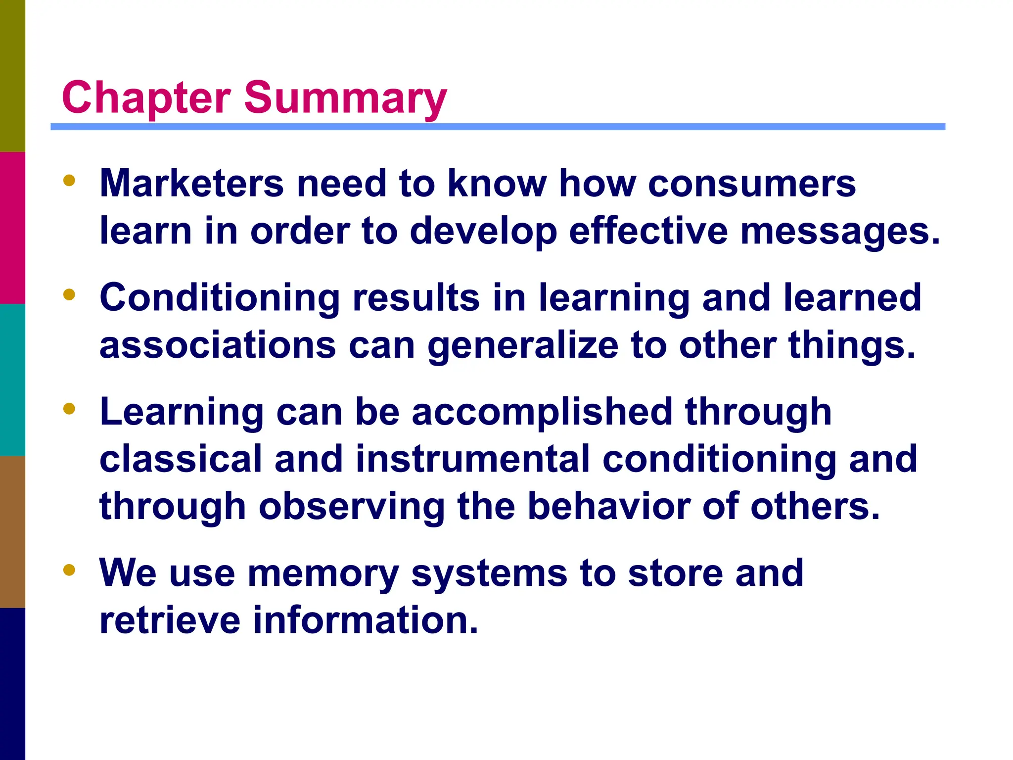 Chapter Summary
• Marketers need to know how consumers
learn in order to develop effective messages.
• Conditioning results in learning and learned
associations can generalize to other things.
• Learning can be accomplished through
classical and instrumental conditioning and
through observing the behavior of others.
• We use memory systems to store and
retrieve information.
 