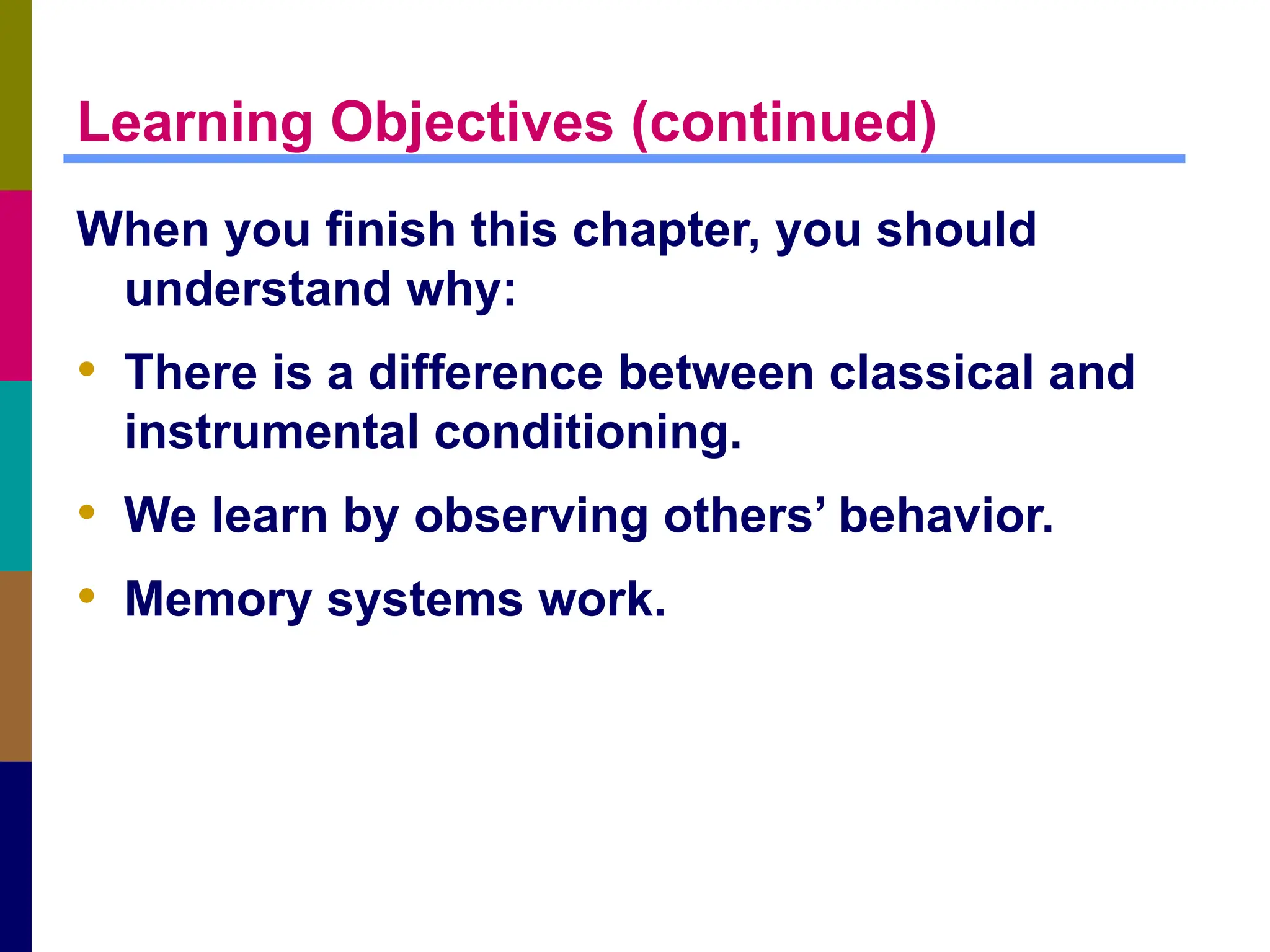 Learning Objectives (continued)
When you finish this chapter, you should
understand why:
• There is a difference between classical and
instrumental conditioning.
• We learn by observing others’ behavior.
• Memory systems work.
 