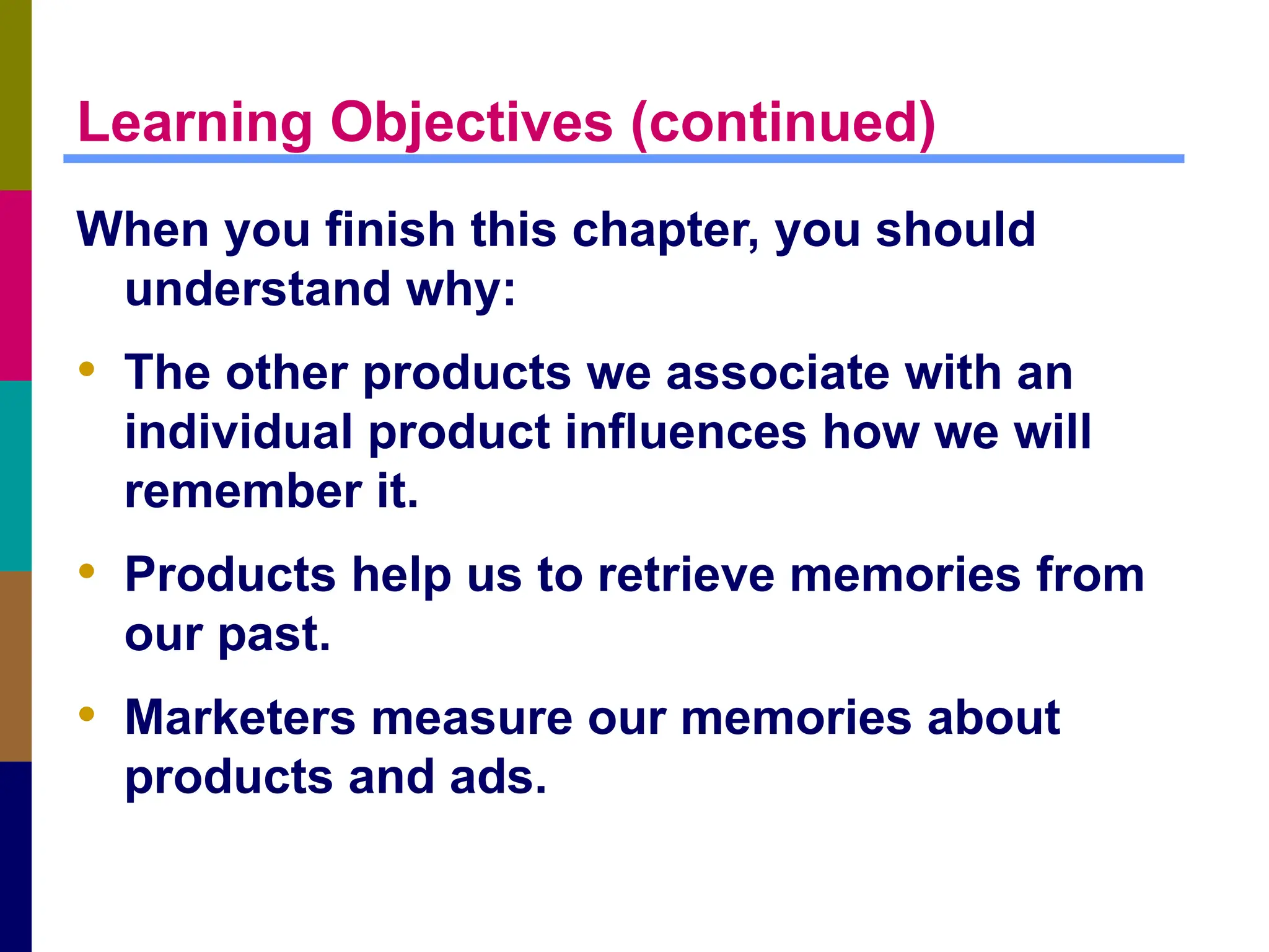 Learning Objectives (continued)
When you finish this chapter, you should
understand why:
• The other products we associate with an
individual product influences how we will
remember it.
• Products help us to retrieve memories from
our past.
• Marketers measure our memories about
products and ads.
 