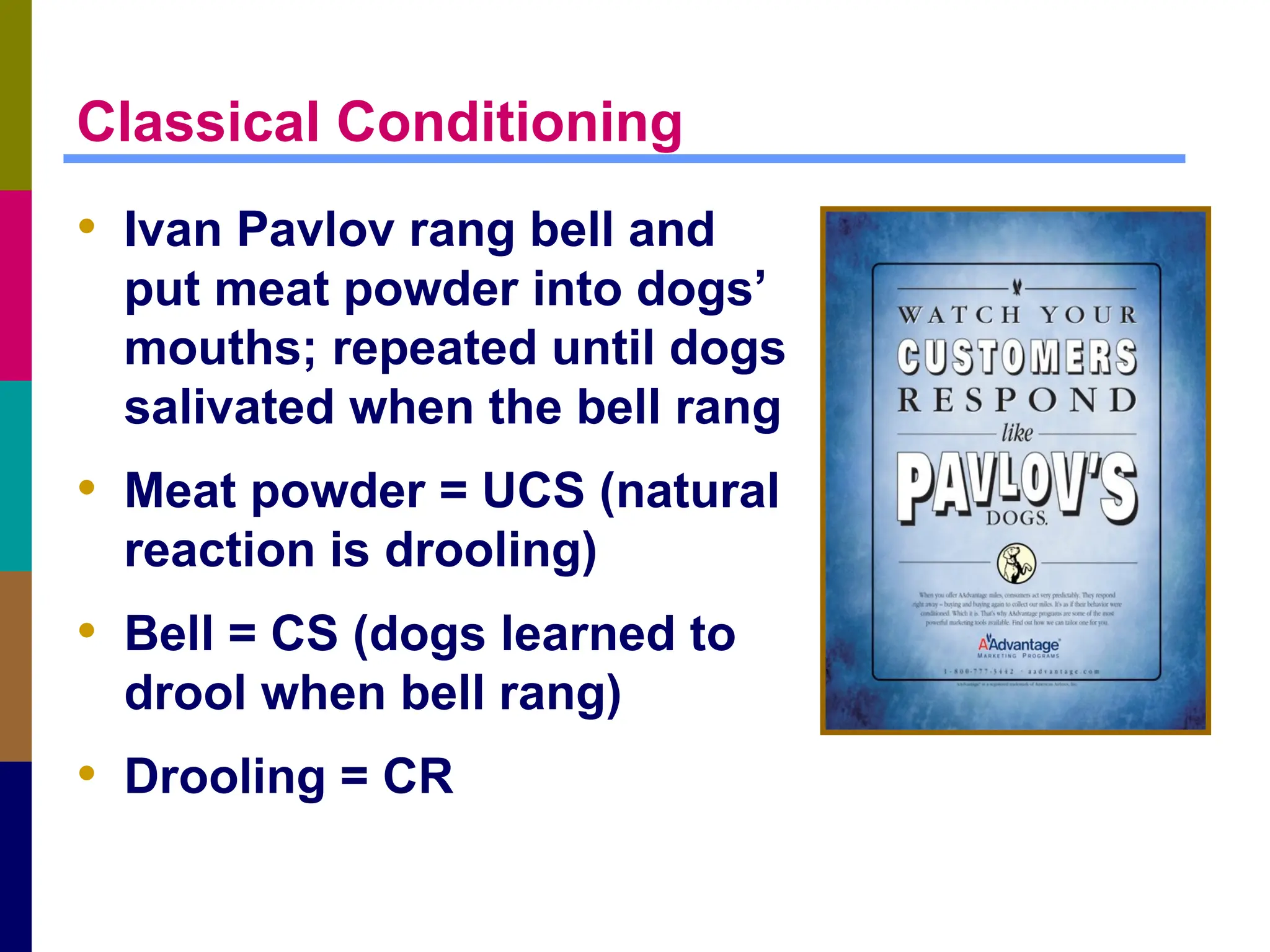 Classical Conditioning
• Ivan Pavlov rang bell and
put meat powder into dogs’
mouths; repeated until dogs
salivated when the bell rang
• Meat powder = UCS (natural
reaction is drooling)
• Bell = CS (dogs learned to
drool when bell rang)
• Drooling = CR
 