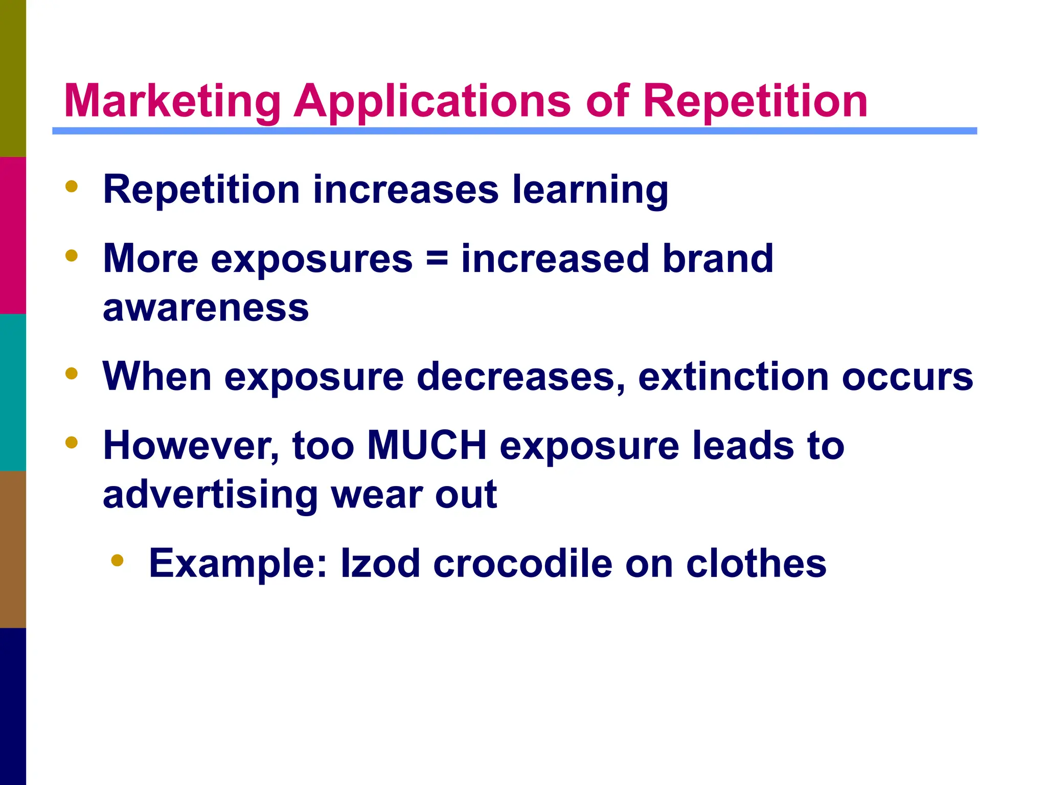 Marketing Applications of Repetition
• Repetition increases learning
• More exposures = increased brand
awareness
• When exposure decreases, extinction occurs
• However, too MUCH exposure leads to
advertising wear out
• Example: Izod crocodile on clothes
 