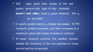  Soil type, grain size, shape of the soil
grains, amount and type of clay minerals
present and the the γd
Gs of soil solids, have a great influence
on and OMC.
 In poorly graded sands γd initially decreases as the
moisture content increases, and then increases to a
maximum value with further increase in moisture.
 At lower moisture contents, the capillary tension
inhibits the tendency of the soil particles to move
around and be compacted.
 