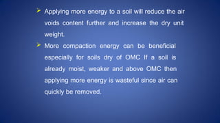  Applying more energy to a soil will reduce the air
voids content further and increase the dry unit
weight.
 More compaction energy can be beneficial
especially for soils dry of OMC If a soil is
already moist, weaker and above OMC then
applying more energy is wasteful since air can
quickly be removed.
 
