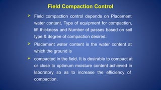  Field compaction control depends on Placement
water content, Type of equipment for compaction,
lift thickness and Number of passes based on soil
type & degree of compaction desired.
 Placement water content is the water content at
which the ground is
 compacted in the field. It is desirable to compact at
or close to optimum moisture content achieved in
laboratory so as to increase the efficiency of
compaction.
Field Compaction Control
 