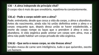 136 – A alma independe do princípio vital?
O corpo não é mais do que envoltório, repetimo-lo constantemente.
136.a) - Pode o corpo existir sem a alma?
Pode; entretanto, desde que cessa a vida do corpo, a alma o abandona.
Antes do nascimento, ainda não há união definitiva entre a alma e o
corpo; enquanto que, depois dessa união se haver estabelecido, a
morte do corpo rompe os laços que o prendem à alma e esta o
abandona. A vida orgânica pode animar um corpo sem alma, mas a
alma não pode habitar um corpo privado de vida orgânica.
136.b) - Que seria o nosso corpo, se não tivesse alma?
Simples massa de carne sem inteligência, tudo o que quiserdes, exceto
um homem.
 