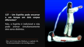 137 – Um Espírito pode encarnar
a um tempo em dois corpos
diferentes?
Não, o Espírito é indivisível e não
pode animar simultaneamente
dois seres distintos.
(Ver, em O Livro dos Médiuns, o capítulo VII,
“Da bicorporeidade e da transfiguração.)
 