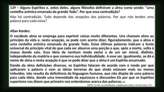 139 – Alguns Espíritos e, antes deles, alguns filósofos definiram a alma como sendo: “uma
centelha anímica emanada do grande Todo”. Por que essa contradição?
Não há contradição. Tudo depende das acepções das palavras. Por que não tendes uma
palavra para cada coisa?
Allan Kardec:
O vocábulo alma se emprega para exprimir coisas muito diferentes. Uns chamam alma ao
princípio da vida e, nesta acepção, se pode com acerto dizer, figuradamente, que a alma é
uma centelha anímica emanada do grande Todo. Estas últimas palavras indicam a fonte
universal do princípio vital de que cada ser absorve uma porção e que, após a morte, volta à
massa donde saiu. Essa ideia de nenhum modo exclui a de um ser moral, distinto,
independente da matéria e que conserva sua individualidade. A esse ser, igualmente, se dá o
nome de alma e nesta acepção é que se pode dizer que a alma é um Espírito encarnado.
Dando da alma definições diversas, os Espíritos falaram de acordo com o modo por que
aplicavam a palavra e com as ideias terrenas de que ainda estavam mais ou menos
imbuídos. Isto resulta da deficiência da linguagem humana, que não dispõe de uma palavra
para cada ideia, donde uma imensidade de equívocos e discussões Eis por que os Espíritos
superiores nos dizem que primeiro nos entendamos acerca das palavras.(1)
NOTA: (1) Ver, na Introdução, a explicação sobre o termo alma, § II.
 