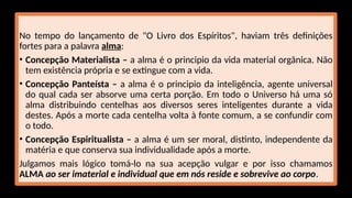 No tempo do lançamento de "O Livro dos Espíritos", haviam três definições
fortes para a palavra alma:
• Concepção Materialista – a alma é o principio da vida material orgânica. Não
tem existência própria e se extingue com a vida.
• Concepção Panteísta – a alma é o principio da inteligência, agente universal
do qual cada ser absorve uma certa porção. Em todo o Universo há uma só
alma distribuindo centelhas aos diversos seres inteligentes durante a vida
destes. Após a morte cada centelha volta à fonte comum, a se confundir com
o todo.
• Concepção Espiritualista – a alma é um ser moral, distinto, independente da
matéria e que conserva sua individualidade após a morte.
Julgamos mais lógico tomá-lo na sua acepção vulgar e por isso chamamos
ALMA ao ser imaterial e individual que em nós reside e sobrevive ao corpo.
 