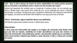 140 – Que se deve pensar da teoria da alma subdividida em tantas partes quantos
são os músculos e presidindo assim a cada uma das funções do corpo?
Ainda isto depende do sentido que se empreste à palavra alma. Se se entende por
alma o fluido vital, essa teoria tem razão de ser; se se entende por alma o Espírito
encarnado, é errônea. Já dissemos que o Espírito é indivisível. Ele imprime movimento
aos órgãos, servindo-se do fluido intermediário, sem que para isso se divida.
140.a) - Entretanto, alguns Espíritos deram essa definição.
Os Espíritos ignorantes podem tomar o efeito pela causa.
Allan Kardec:
A alma atua por intermédio dos órgãos e os órgãos são animados pelo fluido vital,
que por eles se reparte, existindo em maior abundância nos que são centros ou
focos de movimento. Esta explicação, porém, não procede, desde que se considere a
alma como sendo o Espírito que habita o corpo durante a vida e o deixa por ocasião
da morte.
 