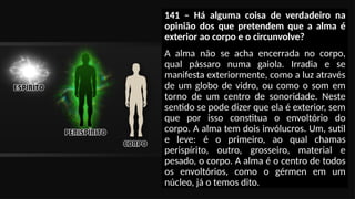 141 – Há alguma coisa de verdadeiro na
opinião dos que pretendem que a alma é
exterior ao corpo e o circunvolve?
A alma não se acha encerrada no corpo,
qual pássaro numa gaiola. Irradia e se
manifesta exteriormente, como a luz através
de um globo de vidro, ou como o som em
torno de um centro de sonoridade. Neste
sentido se pode dizer que ela é exterior, sem
que por isso constitua o envoltório do
corpo. A alma tem dois invólucros. Um, sutil
e leve: é o primeiro, ao qual chamas
perispírito, outro, grosseiro, material e
pesado, o corpo. A alma é o centro de todos
os envoltórios, como o gérmen em um
núcleo, já o temos dito.
 