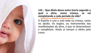 142 – Que dizeis dessa outra teoria segundo a
qual a alma, numa criança, se vai
completando a cada período da vida?
O Espírito é uno e está todo na criança, como
no adulto. Os órgãos, ou instrumentos das
manifestações da alma, é que se desenvolvem
e completam. Ainda aí tomam o efeito pela
causa.
 