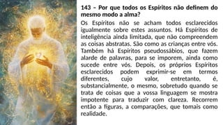 143 – Por que todos os Espíritos não definem do
mesmo modo a alma?
Os Espíritos não se acham todos esclarecidos
igualmente sobre estes assuntos. Há Espíritos de
inteligência ainda limitada, que não compreendem
as coisas abstratas. São como as crianças entre vós.
Também há Espíritos pseudossábios, que fazem
alarde de palavras, para se imporem, ainda como
sucede entre vós. Depois, os próprios Espíritos
esclarecidos podem exprimir-se em termos
diferentes, cujo valor, entretanto, é,
substancialmente, o mesmo, sobretudo quando se
trata de coisas que a vossa linguagem se mostra
impotente para traduzir com clareza. Recorrem
então a figuras, a comparações, que tomais como
realidade.
 