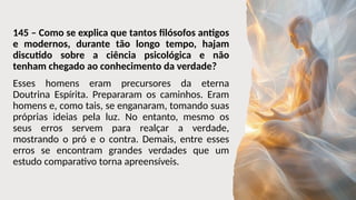 145 – Como se explica que tantos filósofos antigos
e modernos, durante tão longo tempo, hajam
discutido sobre a ciência psicológica e não
tenham chegado ao conhecimento da verdade?
Esses homens eram precursores da eterna
Doutrina Espírita. Prepararam os caminhos. Eram
homens e, como tais, se enganaram, tomando suas
próprias ideias pela luz. No entanto, mesmo os
seus erros servem para realçar a verdade,
mostrando o pró e o contra. Demais, entre esses
erros se encontram grandes verdades que um
estudo comparativo torna apreensíveis.
 