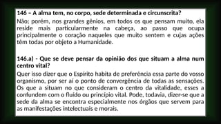 146 – A alma tem, no corpo, sede determinada e circunscrita?
Não; porém, nos grandes gênios, em todos os que pensam muito, ela
reside mais particularmente na cabeça, ao passo que ocupa
principalmente o coração naqueles que muito sentem e cujas ações
têm todas por objeto a Humanidade.
146.a) - Que se deve pensar da opinião dos que situam a alma num
centro vital?
Quer isso dizer que o Espírito habita de preferência essa parte do vosso
organismo, por ser aí o ponto de convergência de todas as sensações.
Os que a situam no que consideram o centro da vitalidade, esses a
confundem com o fluído ou princípio vital. Pode, todavia, dizer-se que a
sede da alma se encontra especialmente nos órgãos que servem para
as manifestações intelectuais e morais.
 