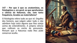 147 – Por que é que os anatomistas, os
fisiologistas e, em geral, os que aprofundam
a ciência da Natureza, são, com tanta
frequência, levados ao materialismo?
O fisiologista refere tudo ao que vê. Orgulho
dos homens, que julgam saber tudo e não
admitem haja coisa alguma que lhes esteja
acima do entendimento. A própria ciência
que cultivam os enche de presunção.
Pensam que a Natureza nada lhes pode
conservar oculto.
 