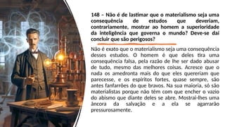 148 – Não é de lastimar que o materialismo seja uma
consequência de estudos que deveriam,
contrariamente, mostrar ao homem a superioridade
da inteligência que governa o mundo? Deve-se daí
concluir que são perigosos?
Não é exato que o materialismo seja uma consequência
desses estudos. O homem é que deles tira uma
consequência falsa, pela razão de lhe ser dado abusar
de tudo, mesmo das melhores coisas. Acresce que o
nada os amedronta mais do que eles quereriam que
parecesse, e os espíritos fortes, quase sempre, são
antes fanfarrões do que bravos. Na sua maioria, só são
materialistas porque não têm com que encher o vazio
do abismo que diante deles se abre. Mostrai-lhes uma
âncora da salvação e a ela se agarrarão
pressurosamente.
 