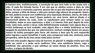 O homem tem, instintivamente, a convicção de que nem tudo se lhe acaba com a
vida. O nada lhe infunde horror. É em vão que se obstina contra a ideia da vida
futura. Ao soar o momento supremo, poucos são os que não inquirem do que vai ser
deles, porque a ideia de deixar a vida para sempre algo oferece de pungente. Quem,
de fato, poderia encarar com indiferença uma separação absoluta, eterna, de tudo o
que foi objeto de seu amor? Quem poderia ver, sem terror, abrir-se diante si o
imensurável abismo do nada, onde se sepultassem para sempre todas as suas
faculdades, todas as suas esperanças, e dizer a si mesmo: Pois que! depois de mim,
nada, nada mais, senão o vácuo, tudo definitivamente acabado; mais alguns dias e a
minha lembrança se terá acabado; mais alguns dias e a minha lembrança se terá
apagado da memória dos que me sobreviverem; nenhum vestígio dentre em pouco,
restará da minha passagem pela Terra; até mesmo o bem que fiz será esquecido
pelos ingratos a quem beneficiei. E nada, para compensar tudo isto, nenhuma outra
perspectiva, além da do meu corpo roído pelos vermes!
Não tem este quadro alguma coisa de horrível, de glacial? A religião ensina que não
pode ser assim e a razão no-lo confirma. Mas, uma existência futura, vaga e
indefinida não apresenta o que satisfaça ao nosso desejo do positivo. Essa, em
muitos, a origem da dúvida.
 