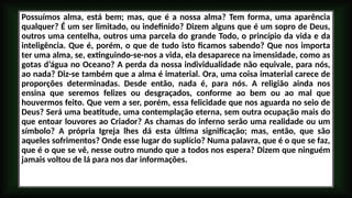 Possuímos alma, está bem; mas, que é a nossa alma? Tem forma, uma aparência
qualquer? É um ser limitado, ou indefinido? Dizem alguns que é um sopro de Deus,
outros uma centelha, outros uma parcela do grande Todo, o princípio da vida e da
inteligência. Que é, porém, o que de tudo isto ficamos sabendo? Que nos importa
ter uma alma, se, extinguindo-se-nos a vida, ela desaparece na imensidade, como as
gotas d’água no Oceano? A perda da nossa individualidade não equivale, para nós,
ao nada? Diz-se também que a alma é imaterial. Ora, uma coisa imaterial carece de
proporções determinadas. Desde então, nada é, para nós. A religião ainda nos
ensina que seremos felizes ou desgraçados, conforme ao bem ou ao mal que
houvermos feito. Que vem a ser, porém, essa felicidade que nos aguarda no seio de
Deus? Será uma beatitude, uma contemplação eterna, sem outra ocupação mais do
que entoar louvores ao Criador? As chamas do inferno serão uma realidade ou um
símbolo? A própria Igreja lhes dá esta última significação; mas, então, que são
aqueles sofrimentos? Onde esse lugar do suplício? Numa palavra, que é o que se faz,
que é o que se vê, nesse outro mundo que a todos nos espera? Dizem que ninguém
jamais voltou de lá para nos dar informações.
 
