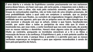 É erro dizê-lo e a missão do Espiritismo consiste precisamente em nos esclarecer
acerca desse futuro, em fazer com que, até certo ponto, o toquemos com o dedo e o
penetremos com o olhar, não mais pelo raciocínio somente, porém, pelos fatos.
Graças às comunicações espíritas, não se trata mais de uma simples presunção, de
uma probabilidade sobre a qual cada um conjeture à vontade, que os poetas
embelezem com suas ficções, ou cumulem de enganadoras imagens alegóricas. É a
realidade que nos aparece, pois que são os próprios seres de além-túmulo que nos
vêm escrever a situação em que se acham, relatar o que fazem, facultando-nos
assistir, por assim dizer a todas as peripécias da nova vida que lá vivem e
mostrando-nos, por esse meio, a sorte inevitável que nos está reservada, de acordo
com os nossos méritos e deméritos. Haverá nisso alguma coisa de antirreligioso?
Muito ao contrário, porquanto os incrédulos encontram aí a fé e os tíbios a
renovação do fervor e da confiança. O Espiritismo é, pois, o mais potente auxiliar da
religião. Se ele aí está, é porque Deus o permite e o permite para que as nossas
vacilantes esperanças se revigorem e para que sejamos reconduzidos à senda do
bem pela perspectiva do futuro.
 