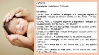 CRÉDITOS:
Formatação: Marta Gomes P. Miranda
Referências:
KARDEC, Allan. A Gênese: Os Milagres e as Predições Segundo o
Espiritismo. Tradução de Salvador Gentile. 52ª Ed. Araras – SP: IDE,
2018.
KARDEC, Allan. O Evangelho Segundo o Espiritismo. Tradução de
Salvador Gentile. 365ª Ed. Araras – SP: IDE, 2009.
KARDEC, Allan. O Livro dos Espíritos. Tradução de Salvador Gentile.
182ª Ed. Araras – SP: IDE, 2009.
KARDEC, Allan. O Livro dos Médiuns. Tradução de Salvador Gentile. 85ª
Ed. Araras – SP: IDE, 2008.
XAVIER, Francisco C. A caminho da luz. 21ª ed. Brasília: FEB, 1995.
XAVIER, Chico. Libertação. 33ª ed. Brasília: FEB, 2017. Pelo Espírito
André Luiz.
XAVIER, Chico. Nosso Lar. 61ª ed. Brasília: FEB, 2010. Pelo Espírito
André Luiz.
XAVIER, Chico. Obreiros da Vida Eterna. 35ª ed. Brasília: FEB, 2017.
Pelo Espírito André Luiz.
 