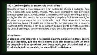 132 – Qual o objetivo da encarnação dos Espíritos?
Deus lhes impõe a encarnação com o fim de fazê-los chegar à perfeição. Para
uns, é expiação; para outros, missão. Mas, para alcançarem essa perfeição,
têm que sofrer todas as vicissitudes da existência corporal: nisso é que está a
expiação. Visa ainda outro fim a encarnação: o de pôr o Espírito em condições
de suportar a parte que lhe toca na obra da criação. Para executá-la é que, em
cada mundo, toma o Espírito um instrumento, de harmonia com a matéria
essencial desse mundo, a fim de aí cumprir, daquele ponto de vista, as ordens
de Deus. É assim que, concorrendo para a obra geral, ele próprio se adianta.
Allan Kardec:
A ação dos seres corpóreos é necessária à marcha do Universo. Deus, porém,
na Sua sabedoria, quis que nessa mesma ação eles encontrassem um meio
de progredir e de se aproximar Dele. Deste modo, por uma admirável lei da
Providência, tudo se encadeia, tudo é solidário na Natureza.
 