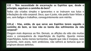133 – Têm necessidade de encarnação os Espíritos que, desde o
princípio, seguiram o caminho do bem?
Todos são criados simples e ignorantes e se instruem nas lutas e
tribulações da vida corporal. Deus, que é justo, não podia fazer felizes a
uns, sem fadigas e trabalhos, conseguintemente sem mérito.
133.a) - Mas, então, de que serve aos Espíritos terem seguido o
caminho do bem, se isso não os isenta dos sofrimentos da vida
corporal?
Chegam mais depressa ao fim. Demais, as aflições da vida são muitas
vezes a consequência da imperfeição do Espírito. Quanto menos
imperfeições, tanto menos tormentos. Aquele que não é invejoso, nem
ciumento, nem avaro, nem ambicioso, não sofrerá as torturas que se
originam desses defeitos.
 