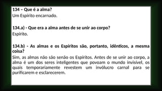 134 – Que é a alma?
Um Espírito encarnado.
134.a) - Que era a alma antes de se unir ao corpo?
Espírito.
134.b) - As almas e os Espíritos são, portanto, idênticos, a mesma
coisa?
Sim, as almas não são senão os Espíritos. Antes de se unir ao corpo, a
alma é um dos seres inteligentes que povoam o mundo invisível, os
quais temporariamente revestem um invólucro carnal para se
purificarem e esclarecerem.
 