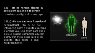 135 – Há no homem alguma outra
coisa além da alma e do corpo?
Há o laço que liga a alma ao corpo.
135.a) - De que natureza é esse laço?
Semimaterial, isto é, de natureza
intermédia entre o Espírito e o corpo.
É preciso que seja assim para que os
dois se possam comunicar um com o
outro. Por meio desse laço é que o
Espírito atua sobre a matéria e
reciprocamente.
 