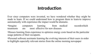2
Introduction
Ever since computers were invented, we have wondered whether they might be
made to learn. If we could understand how to program them to learn-to improve
automatically with experience-the impact would be dramatic.
•Imagine computers learning from medical recordswhich
treatments are most effective for new diseases
•Houses learning from experience to optimize energy costs based on the particular
usage patterns of their occupants.
•Personal software assistants learning the evolving interests of their users in order
to highlight especially relevant stories from the online morning newspaper
 