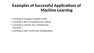3
Examples of Successful Applications of
Machine Learning
• Learning to recognize spoken words
• Learning to drive an autonomous vehicle
• Learning to classify new astronomical
structures
• Learning to play world-class backgammon
 