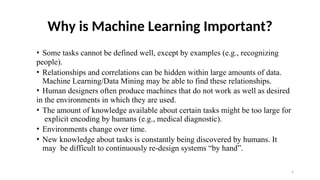 4
Why is Machine Learning Important?
• Some tasks cannot be defined well, except by examples (e.g., recognizing
people).
• Relationships and correlations can be hidden within large amounts of data.
Machine Learning/Data Mining may be able to find these relationships.
• Human designers often produce machines that do not work as well as desired
in the environments in which they are used.
• The amount of knowledge available about certain tasks might be too large for
explicit encoding by humans (e.g., medical diagnostic).
• Environments change over time.
• New knowledge about tasks is constantly being discovered by humans. It
may be difficult to continuously re-design systems “by hand”.
 