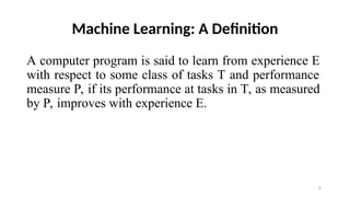 6
Machine Learning: A Definition
A computer program is said to learn from experience E
with respect to some class of tasks T and performance
measure P, if its performance at tasks in T, as measured
by P, improves with experience E.
 