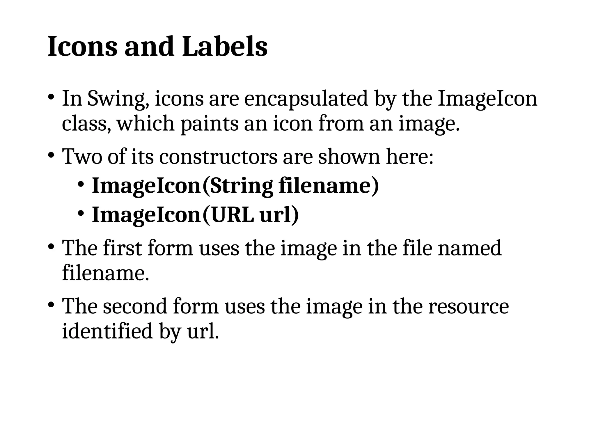 Icons and Labels
• In Swing, icons are encapsulated by the ImageIcon
class, which paints an icon from an image.
• Two of its constructors are shown here:
• ImageIcon(String filename)
• ImageIcon(URL url)
• The first form uses the image in the file named
filename.
• The second form uses the image in the resource
identified by url.
 